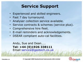 Service Support Experienced and skilled engineers. Fast 7 day turnaround. Analyser collection service available. Service contracts & schemes (service plus). Comprehensive hire fleet. E-mail reminders and acknowledgements. DSEAR compliant auto-cal facilities. Andy, Sue and Dean…… Tel: +44 (0)1926 338111 Email: [email_address] 