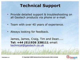 Technical Support Provide detailed support & troubleshooting on all Geotech products via phone or e-mail. Team with over 40 years of experience. Always looking for feedback. James, James, Craig, Tim and Dean…… Tel: +44 (0)1926 338111  email: [email_address] 