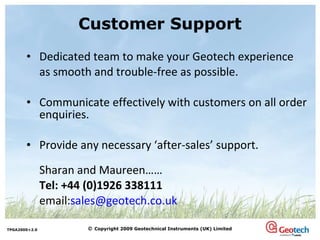 Customer Support Dedicated team to make your Geotech experience  as smooth and trouble-free as possible. Communicate effectively with customers on all order enquiries. Provide any necessary ‘after-sales’ support. Sharan and Maureen…… Tel: +44 (0)1926 338111   email: [email_address] 
