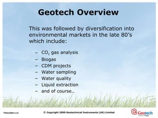 Geotech Overview This was followed by diversification into environmental markets in the late 80’s which include: CO 2  gas analysis Biogas CDM projects Water sampling Water quality Liquid extraction and of course … 