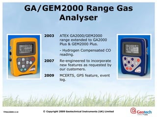GA/GEM2000 Range Gas Analyser 2003 ATEX   GA2000/GEM2000 range extended to GA2000 Plus & GEM2000 Plus. - Hydrogen Compensated CO reading. 2007 Re-engineered to incorporate new features as requested by our customers. 2009 MCERTS, GPS feature, event log. 
