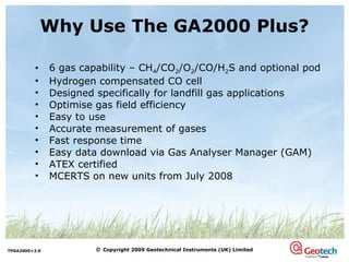 Why Use The GA2000 Plus? 6 gas capability – CH 4 /CO 2 /O 2 /CO/H 2 S and optional pod Hydrogen compensated CO cell Designed specifically for landfill gas applications Optimise gas field efficiency Easy to use Accurate measurement of gases Fast response time Easy data download via Gas Analyser Manager (GAM) ATEX certified MCERTS on new units from July 2008 