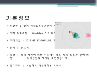 • 모델명 : 달의 위상 & 조수간만의 차
• 제작 프로그램 : GeoGebra 5.0.127.0
• 제작기간 : 2015.06.17~2015.06.18
• 언어 : 한국어
• 설명 : 달의 자전에 의한 지구에서 보는 달의 모습과 달에 의
한 조석간만의 차이를 표현했습니다 .
• 참고자료 : 고등학교 지구과학 1 교과서
 