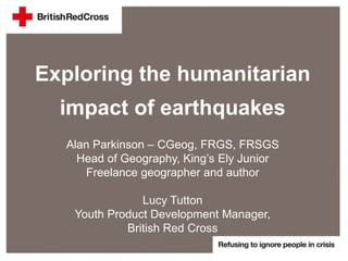 Exploring the humanitarian
impact of earthquakes
Alan Parkinson – CGeog, FRGS, FRSGS
Head of Geography, King’s Ely Junior
Freelance geographer and author
Lucy Tutton
Youth Product Development Manager,
British Red Cross
 