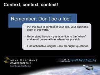 Context, context, context!


   Remember: Don’t be a fool.
         • Put the data in context of your site, your business,
           even of the world.

         • Understand trends – pay attention to the “when”
           and avoid personal bias whenever possible

         • Find actionable insights - ask the “right” questions
 