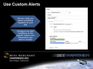 Use Custom Alerts


      GA can notify you
      when something
      happens on your
            site


      Configure the alert
       conditions to the
     specific metrics and
       dimensions you
        wish to monitor
 