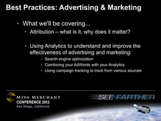 Best Practices: Advertising & Marketing

   • What we'll be covering...
     • Attribution – what is it, why does it matter?

     • Using Analytics to understand and improve the
       effectiveness of advertising and marketing:
            • Search engine optimization
            • Combining your AdWords with your Analytics
            • Using campaign tracking to track from various sources
 