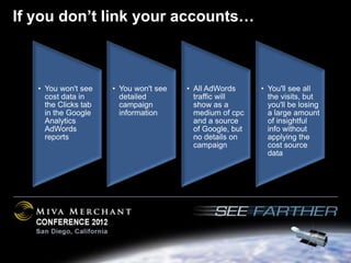 If you don’t link your accounts…



   • You won't see    • You won't see   • All AdWords      • You'll see all
     cost data in       detailed          traffic will       the visits, but
     the Clicks tab     campaign          show as a          you'll be losing
     in the Google      information       medium of cpc      a large amount
     Analytics                            and a source       of insightful
     AdWords                              of Google, but     info without
     reports                              no details on      applying the
                                          campaign           cost source
                                                             data
 