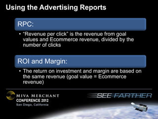 Using the Advertising Reports

   RPC:
   • “Revenue per click” is the revenue from goal
     values and Ecommerce revenue, divided by the
     number of clicks


   ROI and Margin:
   • The return on investment and margin are based on
     the same revenue (goal value = Ecommerce
     revenue)
 