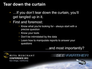Tear down the curtain
   • …If you don’t tear down the curtain, you’ll
     get tangled up in it.
   • First and foremost:
        • Know what you're looking for - always start with a
          precise question
        • Know your tools
        • Don't be intimidated by the data
        • Learn how to manipulate reports to answer your
          questions
                               …and most importantly?
 