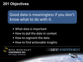 201 Objectives

   Good data is meaningless if you don’t
   know what to do with it.

     • What data is important
     • How to put the data in context
     • How to segment the data
     • How to find actionable insights
 