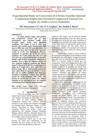 Mr. Saravanan V.S, Dr. P. S. Utgikar, Dr. Sachin L Borse / International Journal of
Engineering Research and Applications (IJERA) ISSN: 2248-9622 www.ijera.com
Vol. 3, Issue 4, Jul-Aug 2013, pp.1103-1110
1103 | P a g e
Experimental Study on Conversion of 4 Stroke Gasoline Internal
Combustion Engine into Enriched Compressed Natural Gas
Engine To Achieve Lower Emissions
Mr. Saravanan V.S1
, Dr. P. S. Utgikar2
, Dr. Sachin L Borse3
1, 2, 3
(Department of Mechanical Engineering, Rajarshi Shahu College of Engineering,Tathawade, Pune,
Maharashta, Pune-411033
ABSTRACT
In spark ignition engine with gasoline
and compressed natural gas as fuel,
performance and emissions results were
recorded under steady state operating
conditions. The engine is run at wide open
throttle and constant speed ranging from 1000
rpm to 5000 rpm with 500 rpm increment. On
average, we have observed that CNG operation
results in 3-12% less Mechanical efficiency
compared to gasoline. In terms of exhaust
emissions, the results show that HC, CO and
CO2 have got reduced significantly by 40-66%,
54-98% and 28-30% respectively compared to
gasoline. Now a days the emission norms are
very stringent. Emission standards like Bharat
Stage IV (Equal to EURO IV) is implemented in
India, in 13 major cities, since April 2010 and
Bharat Stage III is implemented nationwide
since April 2010. To meet the EURO V norms
this can be further modified into Hydrogen
Enriched Compressed Natural Gas (HCNG)
system by using hydrogen with CNG. This
process is carried out to reduce the exhaust
emissions at its best and to have the complete
combustion of fuel from the beginning itself.
Key words: Bharat Stage, CNG, Emission
standards, EURO, Exhaust gas analyzer
I. Introduction
There are currently more than 9 million
Natural Gas Vehicles (NGV) operating worldwide,
with numbers increasing by more than 35% per
year. Most of these vehicles operate on
Compressed Natural Gas (CNG), however,
advances in gas storage and transport technology
are bringing about significant changes in NGV
options. According to Brett Jarman[1] the
Liquefied Natural Gas (LNG), small scale
liquefaction, bio methane (biogas), Hydrogen
Methane Blends (HCNG), Adsorbed Natural Gas
(ANG) and even synthesized methane hydrates are
all available on the commercial horizon.
Compressed natural gas is the most
favorite for fossil fuel substitution. As per
Semin[2] the new design of the CNG engine
injector nozzle holes geometries of the port
injection CNG engine can be achieved through
increased understanding of the fuel spray process.
The objectives of the gas fuel spray simulation of
sequential port injection CNG engine using injector
nozzle multi holes is to simulate the injector nozzle
multi holes injected gas fuel spray effect in
combustion chamber of sequential port injection
dedicated CNG engine based on variation intake
valve lift.
Natural gas is found in various locations
in oil and gas bearing sand strata located at various
depths below the earth surface. Compressed natural
gas is the most favorite for fossil fuel substitution.
CNG is a gaseous form of natural gas was
compressed, it have been recognized as one of the
promising alternative fuel due to its substantial
benefits compared to gasoline and diesel fuel.
These include lower fuel cost, cleaner exhaust gas
emissions, higher octane number and most
certainly. Therefore, the numbers of engine
vehicles powered by CNG engines were growing
rapidly. Natural gas is safer than gasoline in many
respects. The ignition temperature for natural gas is
higher than gasoline and diesel.
Additionally, natural gas is lighter than air and
will dissipate upward rapidly if a rupture occurs.
Gasoline and diesel fuel will pool on the ground,
increasing the danger of fire. Natural gas is non-
toxic and will not contaminate groundwater if
spilled. Advanced CNG engines guarantee
considerable advantages over conventional
gasoline and diesel engines. CNG is a largely
available form of fossil energy. The exploitation of
full potential of CNG as an alternative fuel is
means of reducing exhaust gas emissions.
However, the research of applying natural gas as an
alternative fuel in engines will be an important
activity, because the liquid fossil fuels will be
finished and will become scarce and most costly.
CNG has some advantages compared to gasoline
and diesel fuel from an environmental perspective.
It is a cleaner fuel than either gasoline or diesel fuel
as far as emissions are concerned. CNG is
considered to be an environmentally clean to those
fuels. Another that, the advantages of CNG as a
fuel are octane number is very good for SI engines.
Octane number is a fast flame speed, so the CNG
engine can be operated in high compression ratio.
 