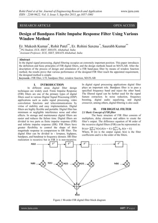 Rohit Patel et al Int. Journal of Engineering Research and Application
ISSN : 2248-9622, Vol. 3, Issue 5, Sep-Oct 2013, pp.1057-1061

RESEARCH ARTICLE

www.ijera.com

OPEN ACCESS

Design of Bandpass Finite Impulse Response Filter Using Various
Window Method
Er. Mukesh Kumar*, Rohit Patel**, Er. Rohini Saxena *, Saurabh Kumar**
**
*

PG Student, ECE, SSET, SHIATS, Allahabad, India
Assistant Professor, ECE, SSET, SHIATS Allahabad, India

Abstract
In the digital signal processing, digital filtering occupies an extremely important position. This paper introduces
the definition and basic principles of FIR digital filters, and the design methods based on MATLAB. After the
description of the process of design and simulation of a FIR band-pass filter by means of window function
method, the results prove that various performance of the designed FIR filter reach the appointed requirement,
the designed method is simple.
Keywords - FIR filter, LTI, bandpass filter, window function, MATLAB

I.

INTRODUCTION

In different areas digital filter design
techniques are widely used. Finite Impulse Response
(FIR) filters are one of the primary types of digital
filters used in various Digital Signal Processing (DSP)
applications such as audio signal processing, video
convolution functions and telecommunications by
virtue of stability and easy implementation. Digital
filters are highly flexible and portable. Digital filter has
minimum or negligible interference noise and other
effects. In storage and maintenance digital filters are
easier and reduces the failure time. Digital filters are
divided in two parts as finite impulse response (FIR)
and infinite impulse response (IIR). FIR filters have
greater flexibility to control the shape of their
magnitude response in comparision to IIR filter. The
digital filter can be divided in - lowpass, highpass,
bandpass, and bandstop in frequency domain. IIR filter
realization is recursive but in FIR it is non-recursive.

In digital signal processing applications digital filter
plays an important role. Bandpass filter is to pass a
specified frequency band and reject the other band.
The filtered signal can be further used for the signal
feature extraction. In noise reduction, frequency
boosting, digital audio equalizing, and digital
crossover, among others, digital filtering is also used.

II.

FIR DIGITAL FILTER

2.1 Basic Concept of FIR filter
The basic structure of FIR filter consists of
multipliers, delay elements and adders to create the
filter’s output. The difference equation of M order of
the recursive digital filters (FIR) can be represented as:
M-

B (n)=
=
Where, B (n) is the output signal, h(n) is the filter
coefficients and k is the order of the filters.

Figure.1 M-order FIR digital filter block diagram
www.ijera.com

1057 | P a g e

 
