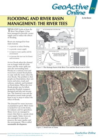 GeoActive

374

Online

FLOODING AND RIVER BASIN
MANAGEMENT: THE RIVER TEES
T
HIS UNIT looks at how the
River Tees (Figure 1) has
been managed to provide a water
supply and to reduce the effects
of flooding.

by Ann Bowen

a) The drainage basin of the River Tees

Cross
Fell

High Force
Cow Green
Reservoir

North
Sea

Stockton

Barnard
Castle

Middlesbrough
Darlington

R. Tees

Rivers are managed for four
main reasons:

Yarm

N

• to prevent or reduce flooding

Key Height (metres)
20 km

301+

• to improve water quality and the
environment
• to increase the river use for leisure
and recreation.

A river floods when the channel
can no longer hold all of the
water and the water spills out
onto the surrounding land.
Floods are a natural event and
rivers have created flood plains
to cope with the water when the
river floods. The problem is that
people use flood plains; there are
towns and cities, roads and
railways, industry and farmland
on flood plains. When the river
floods people may be killed,
properties flooded, transport
disrupted and jobs and income
lost. The financial costs and the
disruption caused make people
keen to try to stop or reduce the
effect of floods.

River flow in cumecs (m3/s)

• to provide a water supply
500
400

Steep
rising
limb

300

0–60

c) Rainfall near Cow Green
on 31 January and
1 February 1995

Peak discharge or flow
b) How the flow in the River Tees
changed at Barnard Castle in
the flood of January 1995

200
100
0
31/01/1995

61–300

50

Rainfall (mm)

0

40
30
20
10

01/02/1995
Days

02/02/1995

0

31/01/1995

01/02/1995

Figure 1: The drainage basin of the River Tees and the flood event of 1995

GeoActive Series 18 Issue 3
Fig 374_01 Mac/eps/illustrator 11 s/s
NELSON THORNES PUBLISHING
Artist: David Russell Illustration

The demand for water increases
as populations grow. More water
is needed for use in the home,
for industry and for agriculture.
Many rivers are managed to
ensure that there is a good, clean
water supply. Today rivers are
also managed in ways that
preserve the water quality and
the environment. This is called
sustainable development.
Figure 2: Aerial view of Yarm

Series 18 Summer issue Unit 374 Flooding and River Basin Management: the River Tees © 2007 Nelson Thornes
This page may be photocopied for use within the purchasing institution only.

GeoActive Online
Page 1 of 4

 