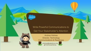 Write Powerful Communications to
Get Your Stakeholder’s Attention
aholmes@salesforce.com
@TheAndreaHolmes
Andrea Holmes
Director, Technology
Communications & Readiness
 