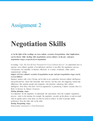 Assignment 2
Negotiation Skills
a) In the light of the readings on cross-culture scenario of negotiation, what implications
can be drawn while dealing with negotiations across cultures in the pre- and post-
negotiation stages, respectively in negotiation
In reading, “CQ: The Test Of Your Potential For Cross-Cultural Success” we understand how to
measure cross cultural quotient of an individual and how it can effect the negotiation process.
CQ measures the capability to function efficiently in a variety of national, ethnic and/or
organizational settings.
Impact of Cross cultural scenario of negotiation on pre and post negotiation stages can be
seenas follows:
Business leaders with a low CQ may not be able to see connection between cultural intelligence
and profit-and-loss sheets that determine their survival, but they miss the staggering bottom line
differences that separate people and companies who prioritize enhancing their cultural
intelligence from those who don't. So if an organization is prioritizing Cultural scenario than it is
likely to increase its chances of success.
During planning stage:
It is important for the negotiator to understand the expectations from the complete negotiation
process – prior to the meeting for example the negotiator can pick up the phone or send an email
with an agenda and/or some ideas on what he seeks to achieve in order to prompt similar
preferences from the other side on the table
During Bargaining stage:
Relationship orientation v/s Task Orientation
 