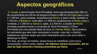 10/04/2020
3. Canaã. a denominada Terra Prometida, tinha aproximadamente 290 km
de comprimento por 65 km de largura e ficava a 480 km do Egito para o sul;
a 1.100 km, para nordeste, encontrava-se Nínive, e para o leste, também a
1.100 km, a Babilônia; mais além, a 1.600 km localizava-se a Pérsia; para o
noroeste, a 1.300 km a Grécia e, após, a 2.400 km, a cidade de Roma
(fundada posteriormente à conquista da Terra Prometida). A Terra
Prometida era uma estreita faixa de terra no Oriente Médio. Deus poderia
ter prometido que eles iriam conquistar o mundo, mas não, o Senhor
estabeleceu apenas aquilo que seria necessário para o seu povo fazer a
diferença na Terra.
Por isso, ao longo da história, Israel nunca se notabilizou como povo
conquistador, como outras nações. Os hebreus sempre buscaram, até os
dias de hoje somente a herança prometida por Deus.
 