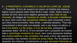 10/04/2020
II – O PROPÓSITO, A DIVISÃO E O VALOR DO LIVRO DE JOSUÉ
1. Propósito. O livro de Josué é um marco na história dos hebreus.
Agora o povo parecia estar cheio de fé e mais unido. Assim Josué, o
escritor do livro, teve como objetivo apresentar uma visão do seu
chamado, do milagre da travessia do Jordão, a devoção e obediência
do povo, bem como das campanhas militares para conquistar a terra
que Deus havia prometido. Mais tarde, o salmista declarou: “Pois não
conquistaram a terra pela sua espada, nem o seu braço os salvou, e
sim a tua destra, e o teu braço, e a luz da tua face, porquanto te
agradaste deles” (Sl 44.3). O livro também tem o propósito de mostrar
toda a caminhada ministerial de Josué, bem como apresenta detalhes
das muitas batalhas e das condições nas quais a terra não apenas foi
conquistada, mas também dividida em áreas tribais. Por fim, Josué se
despediu dos hebreus, conclamando-os a que servissem fielmente ao
 