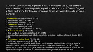 10/04/2020
2. Divisão. O livro de Josué possui uma clara divisão interna, bastante útil
para entendermos os estágios da saga dos hebreus rumo à Canaã. Segundo
a Bíblia de Estudo Pentecostal, podemos dividir o livro de Josué da seguinte
maneira:
I. Preparação para a conquista (1.1-5.15):
a) Preparando o povo (1.1-2.24);
b) Preparando a estratégia (3.1-5.15).
II. A conquista efetiva (6.1-12.24):
a) As primeiras cidades (6.1-8.35);
b) Os gibeonitas e o resto da terra (9.1-12.24).
III. A divisão da terra (13.1-22.34):
a) Uma porção de terra para cada tribo (13.1-19.51);
b) As instruções especiais para as cidades de refúgio, os levitas e as tribos a leste do Jordão (20.1-
22.34).
IV. A mensagem final de Josué (23.1-24.33):
a) As últimas palavras de Josué (23.1-24.13);
b) A renovação do concerto (24.14-33). Não obstante essa excelente divisão do livro de Josué, é
necessário dois acréscimos: o chamado de Josué (1.1-9) e o seu falecimento (24.29-33). Tais
episódios funcionam como introdução e conclusão dessa extraordinária obra literária, a qual, por sua
importância, transpôs os milênios, e continuará ensinando gerações de servos de Deus.
 