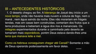 10/04/2020
III – ANTECEDENTES HISTÓRICOS
1. O deserto chegou ao fim. A liderança de Josué deu início a um
novo tempo, onde não haveria mais nuvem e coluna de fogo, nem o
maná , nem água saindo da rocha. Eles não morariam em frágeis
tendas, mas em casas bem construídas, comeriam dos frutos que a
terra produzisse e beberiam a água dos rios e mananciais. Os
milagres experimentados durante a caminhada pelo deserto se
tornariam mais esporádicos, porém Deus estava dando-lhes uma
terra que manava leite e mel.
Como os hebreus conseguiram chegar até Canaã? Somente a mão
de Deus operando poderosamente em favor deles.
 
