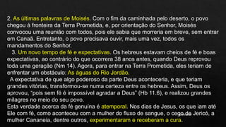 10/04/2020
2. As últimas palavras de Moisés. Com o fim da caminhada pelo deserto, o povo
chegou à fronteira da Terra Prometida, e, por orientação do Senhor, Moisés
convocou uma reunião com todos, pois ele sabia que morreria em breve, sem entrar
em Canaã. Entretanto, o povo precisava ouvir, mais uma vez, todos os
mandamentos do Senhor.
3. Um novo tempo de fé e expectativas. Os hebreus estavam cheios de fé e boas
expectativas, ao contrário do que ocorrera 38 anos antes, quando Deus reprovou
toda uma geração (Nm 14). Agora, para entrar na Terra Prometida, eles teriam de
enfrentar um obstáculo: As águas do Rio Jordão.
A expectativa de que algo poderoso da parte Deus aconteceria, e que teriam
grandes vitórias, transformou-se numa certeza entre os hebreus. Assim, Deus os
aprovou, “pois sem fé é impossível agradar a Deus” (Hb 11.6), e realizou grandes
milagres no meio do seu povo.
Esta verdade acerca da fé genuína é atemporal. Nos dias de Jesus, os que iam até
Ele com fé, como aconteceu com a mulher do fluxo de sangue, o cego de Jericó, a
mulher Cananeia, dentre outros, experimentaram e receberam a cura.
 