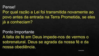 10/04/2020
Pense!
Por qual razão a Lei foi transmitida novamente ao
povo antes da entrada na Terra Prometida, se eles
já a conheciam?
Ponto Importante
A falta de fé em Deus impede-nos de vermos o
sobrenatural. Deus se agrada da nossa fé e da
nossa obediência.
 