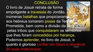 10/04/2020
CONCLUSÃO
O livro de Josué retrata de forma
empolgante a travessia do Jordão, as
inúmeras batalhas que propiciaram
aos hebreus tomarem posse da Terra
Prometida, bem como a divisão da terra
pelas tribos que conquistaram os territórios
que lhes foram concedidos por herança.
Podemos aprender, no livro de Josué, o
quanto é glorioso confiar em Deus e obedecer
às suas ordenanças.
 