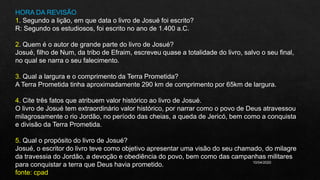10/04/2020
HORA DA REVISÃO
1. Segundo a lição, em que data o livro de Josué foi escrito?
R: Segundo os estudiosos, foi escrito no ano de 1.400 a.C.
2. Quem é o autor de grande parte do livro de Josué?
Josué, filho de Num, da tribo de Efraim, escreveu quase a totalidade do livro, salvo o seu final,
no qual se narra o seu falecimento.
3. Qual a largura e o comprimento da Terra Prometida?
A Terra Prometida tinha aproximadamente 290 km de comprimento por 65km de largura.
4. Cite três fatos que atribuem valor histórico ao livro de Josué.
O livro de Josué tem extraordinário valor histórico, por narrar como o povo de Deus atravessou
milagrosamente o rio Jordão, no período das cheias, a queda de Jericó, bem como a conquista
e divisão da Terra Prometida.
5. Qual o propósito do livro de Josué?
Josué, o escritor do livro teve como objetivo apresentar uma visão do seu chamado, do milagre
da travessia do Jordão, a devoção e obediência do povo, bem como das campanhas militares
para conquistar a terra que Deus havia prometido.
fonte: cpad
 