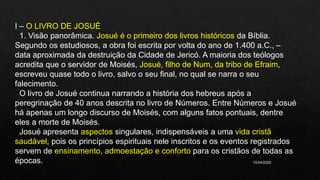 10/04/2020
I – O LIVRO DE JOSUÉ
1. Visão panorâmica. Josué é o primeiro dos livros históricos da Bíblia.
Segundo os estudiosos, a obra foi escrita por volta do ano de 1.400 a.C., –
data aproximada da destruição da Cidade de Jericó. A maioria dos teólogos
acredita que o servidor de Moisés, Josué, filho de Num, da tribo de Efraim,
escreveu quase todo o livro, salvo o seu final, no qual se narra o seu
falecimento.
O livro de Josué continua narrando a história dos hebreus após a
peregrinação de 40 anos descrita no livro de Números. Entre Números e Josué
há apenas um longo discurso de Moisés, com alguns fatos pontuais, dentre
eles a morte de Moisés.
Josué apresenta aspectos singulares, indispensáveis a uma vida cristã
saudável, pois os princípios espirituais nele inscritos e os eventos registrados
servem de ensinamento, admoestação e conforto para os cristãos de todas as
épocas.
 