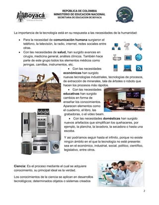 2
REPÚBLICA DE COLOMBIA
MINISTERIO DE EDUCACION NACIONAL
SECRETARIA DE EDUCACION DE BOYACA
La importancia de la tecnología está en su respuesta a las necesidades de la humanidad:
• Para la necesidad de comunicación humana surgieron el
teléfono, la televisión, la radio, internet, redes sociales entre
otras.
• Con las necesidades de salud, han surgido avances en
cirugía, medicina general, análisis clínicos. También hace
parte de este grupo todos los elementos médicos como
jeringas, camillas, instrumentos, etc.
• Con las necesidades
económicas han surgido
nuevas tecnologías industriales, tecnologías de procesos,
de extracción de minerales, tala de árboles o robots que
hacen los procesos más rápidos.
• Con las necesidades
educativas han surgido
cambios en forma de
enseñar los conocimientos.
Aparecen elementos como
el cuaderno, el libro, las
grabadoras, o el video beam.
• Con las necesidades domésticas han surgido
nuevos artefactos que simplifican los quehaceres, por
ejemplo, la plancha, la lavadora, la secadora o hasta una
escoba.
Y así podríamos seguir hasta el infinito, porque no existe
ningún ámbito en el que la tecnología no esté presente:
sea en el económico, industrial, social, político, científico,
legislativo, entre otros.
Ciencia: Es el proceso mediante el cual se adquiere
conocimiento, su principal ideal es la verdad.
Los conocimientos de la ciencia se aplican en desarrollos
tecnológicos; determinados objetos o sistemas creados
 