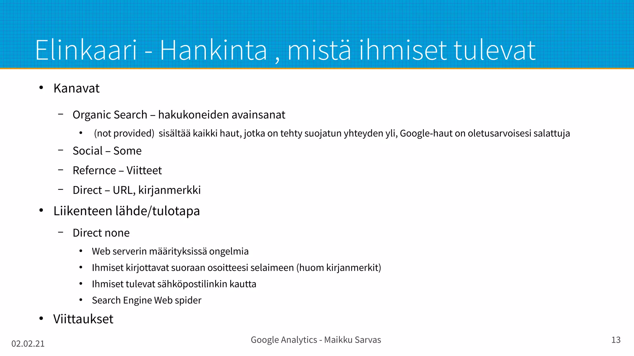 02.02.21 Google Analytics - Maikku Sarvas 13
Elinkaari - Hankinta , mistä ihmiset tulevat
●
Kanavat
– Organic Search – hakukoneiden avainsanat
●
(not provided) sisältää kaikki haut, jotka on tehty suojatun yhteyden yli, Google-haut on oletusarvoisesi salattuja
– Social – Some
– Refernce – Viitteet
– Direct – URL, kirjanmerkki
●
Liikenteen lähde/tulotapa
– Direct none
●
Web serverin määrityksissä ongelmia
●
Ihmiset kirjottavat suoraan osoitteesi selaimeen (huom kirjanmerkit)
●
Ihmiset tulevat sähköpostilinkin kautta
●
Search Engine Web spider
●
Viittaukset
 