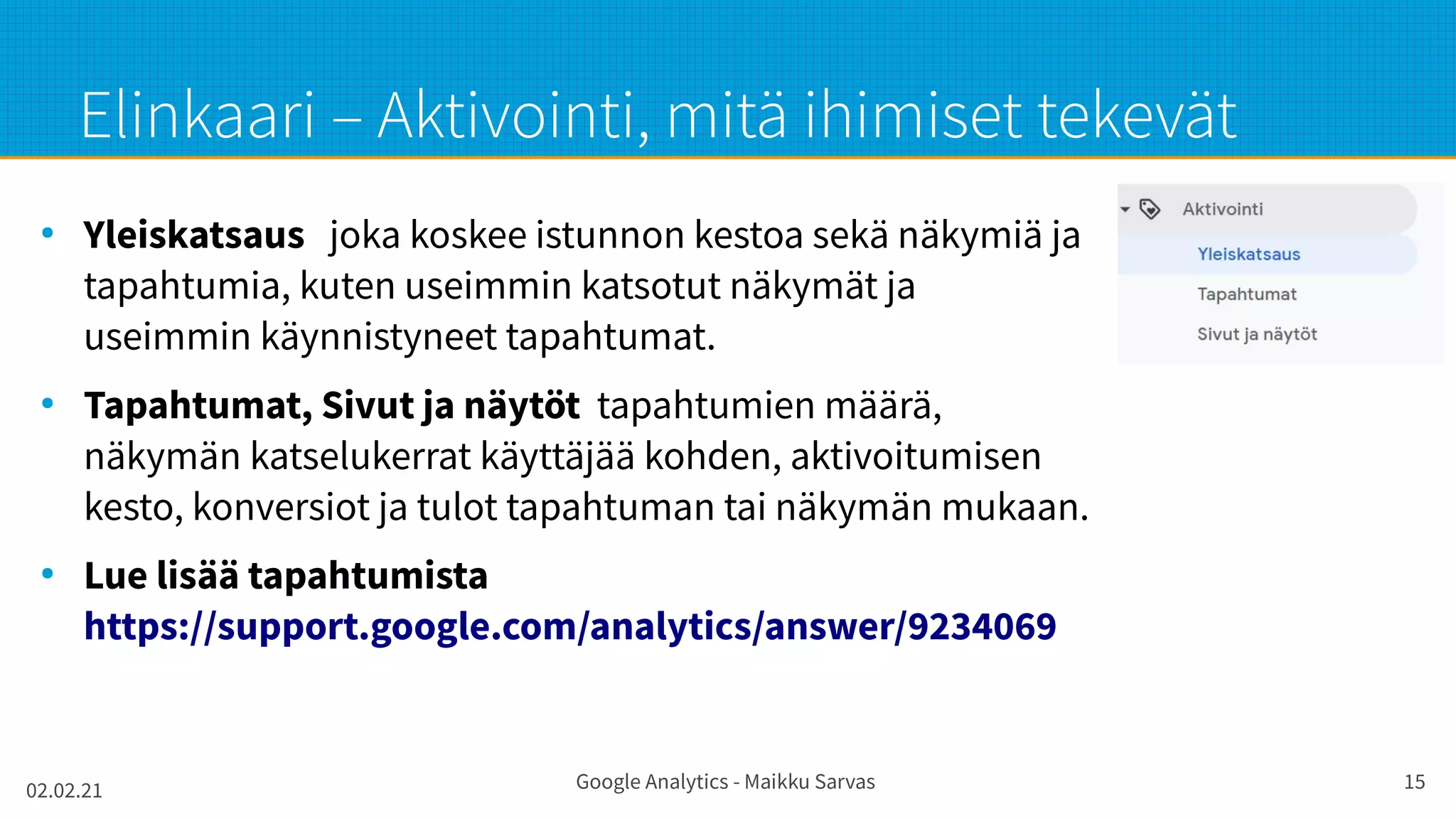 02.02.21 Google Analytics - Maikku Sarvas 15
Elinkaari – Aktivointi, mitä ihimiset tekevät
●
Yleiskatsaus joka koskee istunnon kestoa sekä näkymiä ja
tapahtumia, kuten useimmin katsotut näkymät ja
useimmin käynnistyneet tapahtumat.
●
Tapahtumat, Sivut ja näytöt tapahtumien määrä,
näkymän katselukerrat käyttäjää kohden, aktivoitumisen
kesto, konversiot ja tulot tapahtuman tai näkymän mukaan.
●
Lue lisää tapahtumista
https://support.google.com/analytics/answer/9234069
 