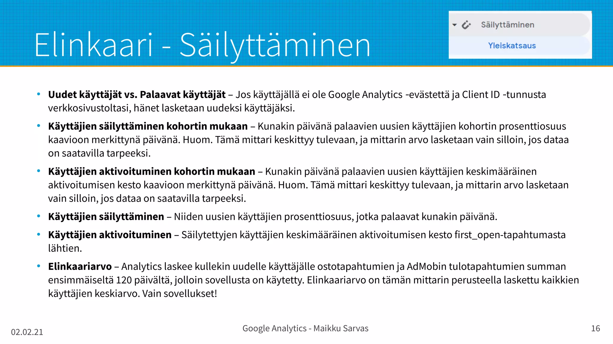 02.02.21 Google Analytics - Maikku Sarvas 16
Elinkaari - Säilyttäminen
●
Uudet käyttäjät vs. Palaavat käyttäjät – Jos käyttäjällä ei ole Google Analytics evästettä ja Client ID tunnusta
‑ ‑
verkkosivustoltasi, hänet lasketaan uudeksi käyttäjäksi.
●
Käyttäjien säilyttäminen kohortin mukaan – Kunakin päivänä palaavien uusien käyttäjien kohortin prosenttiosuus
kaavioon merkittynä päivänä. Huom. Tämä mittari keskittyy tulevaan, ja mittarin arvo lasketaan vain silloin, jos dataa
on saatavilla tarpeeksi.
●
Käyttäjien aktivoituminen kohortin mukaan – Kunakin päivänä palaavien uusien käyttäjien keskimääräinen
aktivoitumisen kesto kaavioon merkittynä päivänä. Huom. Tämä mittari keskittyy tulevaan, ja mittarin arvo lasketaan
vain silloin, jos dataa on saatavilla tarpeeksi.
●
Käyttäjien säilyttäminen – Niiden uusien käyttäjien prosenttiosuus, jotka palaavat kunakin päivänä.
●
Käyttäjien aktivoituminen – Säilytettyjen käyttäjien keskimääräinen aktivoitumisen kesto first_open-tapahtumasta
lähtien.
●
Elinkaariarvo – Analytics laskee kullekin uudelle käyttäjälle ostotapahtumien ja AdMobin tulotapahtumien summan
ensimmäiseltä 120 päivältä, jolloin sovellusta on käytetty. Elinkaariarvo on tämän mittarin perusteella laskettu kaikkien
käyttäjien keskiarvo. Vain sovellukset!
 