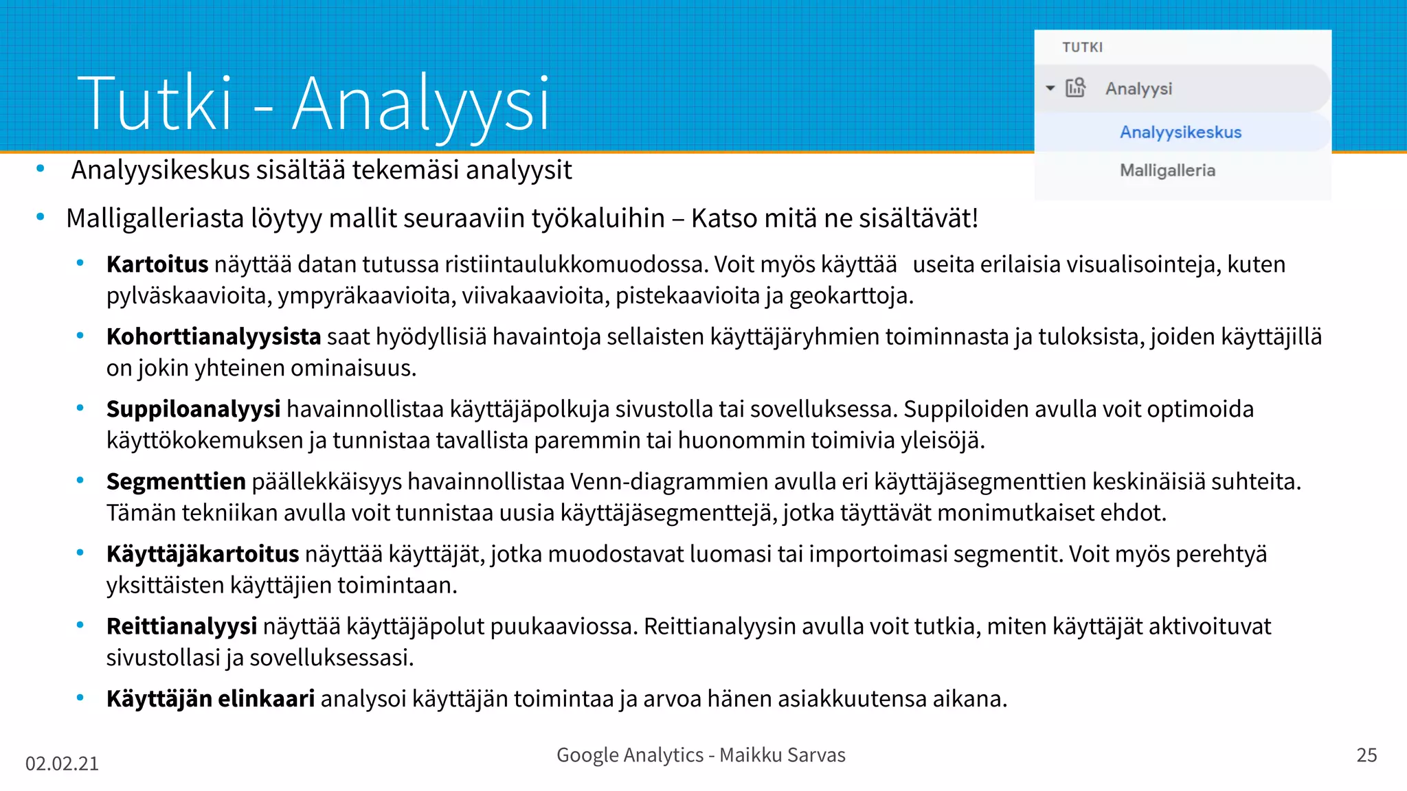 02.02.21 Google Analytics - Maikku Sarvas 25
Tutki - Analyysi
●
Analyysikeskus sisältää tekemäsi analyysit
●
Malligalleriasta löytyy mallit seuraaviin työkaluihin – Katso mitä ne sisältävät!
●
Kartoitus näyttää datan tutussa ristiintaulukkomuodossa. Voit myös käyttää useita erilaisia visualisointeja, kuten
pylväskaavioita, ympyräkaavioita, viivakaavioita, pistekaavioita ja geokarttoja.
●
Kohorttianalyysista saat hyödyllisiä havaintoja sellaisten käyttäjäryhmien toiminnasta ja tuloksista, joiden käyttäjillä
on jokin yhteinen ominaisuus.
●
Suppiloanalyysi havainnollistaa käyttäjäpolkuja sivustolla tai sovelluksessa. Suppiloiden avulla voit optimoida
käyttökokemuksen ja tunnistaa tavallista paremmin tai huonommin toimivia yleisöjä.
●
Segmenttien päällekkäisyys havainnollistaa Venn-diagrammien avulla eri käyttäjäsegmenttien keskinäisiä suhteita.
Tämän tekniikan avulla voit tunnistaa uusia käyttäjäsegmenttejä, jotka täyttävät monimutkaiset ehdot.
●
Käyttäjäkartoitus näyttää käyttäjät, jotka muodostavat luomasi tai importoimasi segmentit. Voit myös perehtyä
yksittäisten käyttäjien toimintaan.
●
Reittianalyysi näyttää käyttäjäpolut puukaaviossa. Reittianalyysin avulla voit tutkia, miten käyttäjät aktivoituvat
sivustollasi ja sovelluksessasi.
●
Käyttäjän elinkaari analysoi käyttäjän toimintaa ja arvoa hänen asiakkuutensa aikana.
 