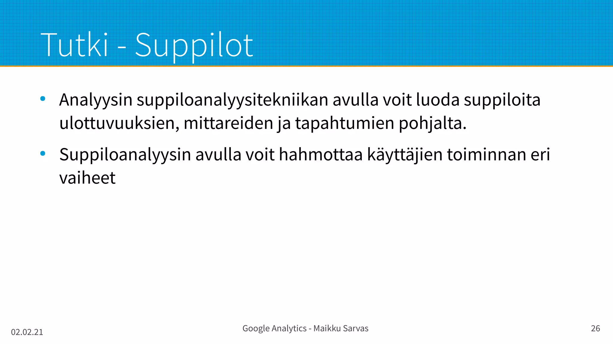 02.02.21 Google Analytics - Maikku Sarvas 26
Tutki - Suppilot
●
Analyysin suppiloanalyysitekniikan avulla voit luoda suppiloita
ulottuvuuksien, mittareiden ja tapahtumien pohjalta.
●
Suppiloanalyysin avulla voit hahmottaa käyttäjien toiminnan eri
vaiheet
 