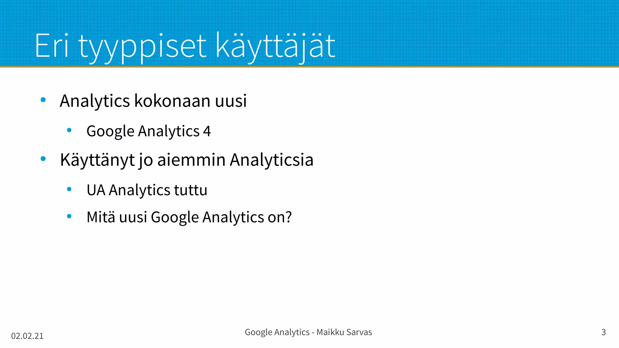 02.02.21 Google Analytics - Maikku Sarvas 3
Eri tyyppiset käyttäjät
●
Analytics kokonaan uusi
●
Google Analytics 4
●
Käyttänyt jo aiemmin Analyticsia
●
UA Analytics tuttu
●
Mitä uusi Google Analytics on?
 