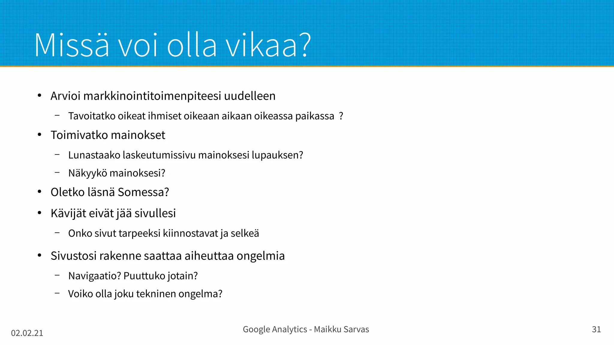 02.02.21 Google Analytics - Maikku Sarvas 31
Missä voi olla vikaa?
●
Arvioi markkinointitoimenpiteesi uudelleen
– Tavoitatko oikeat ihmiset oikeaan aikaan oikeassa paikassa ?
●
Toimivatko mainokset
– Lunastaako laskeutumissivu mainoksesi lupauksen?
– Näkyykö mainoksesi?
●
Oletko läsnä Somessa?
●
Kävijät eivät jää sivullesi
– Onko sivut tarpeeksi kiinnostavat ja selkeä
●
Sivustosi rakenne saattaa aiheuttaa ongelmia
– Navigaatio? Puuttuko jotain?
– Voiko olla joku tekninen ongelma?
 