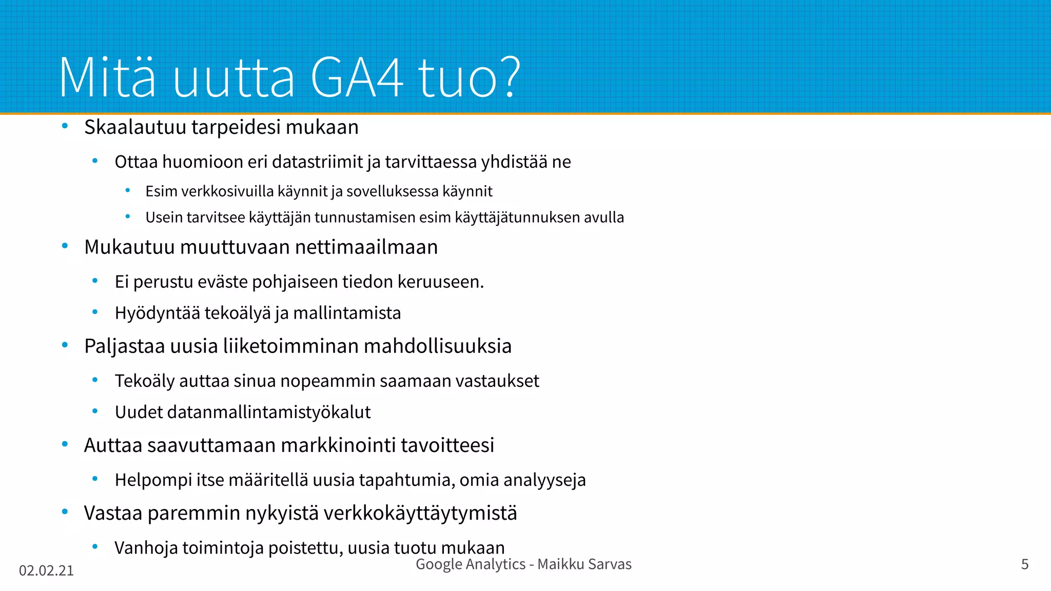 02.02.21 Google Analytics - Maikku Sarvas 5
Mitä uutta GA4 tuo?
●
Skaalautuu tarpeidesi mukaan
●
Ottaa huomioon eri datastriimit ja tarvittaessa yhdistää ne
●
Esim verkkosivuilla käynnit ja sovelluksessa käynnit
●
Usein tarvitsee käyttäjän tunnustamisen esim käyttäjätunnuksen avulla
●
Mukautuu muuttuvaan nettimaailmaan
●
Ei perustu eväste pohjaiseen tiedon keruuseen.
●
Hyödyntää tekoälyä ja mallintamista
●
Paljastaa uusia liiketoimminan mahdollisuuksia
●
Tekoäly auttaa sinua nopeammin saamaan vastaukset
●
Uudet datanmallintamistyökalut
●
Auttaa saavuttamaan markkinointi tavoitteesi
●
Helpompi itse määritellä uusia tapahtumia, omia analyyseja
●
Vastaa paremmin nykyistä verkkokäyttäytymistä
●
Vanhoja toimintoja poistettu, uusia tuotu mukaan
 