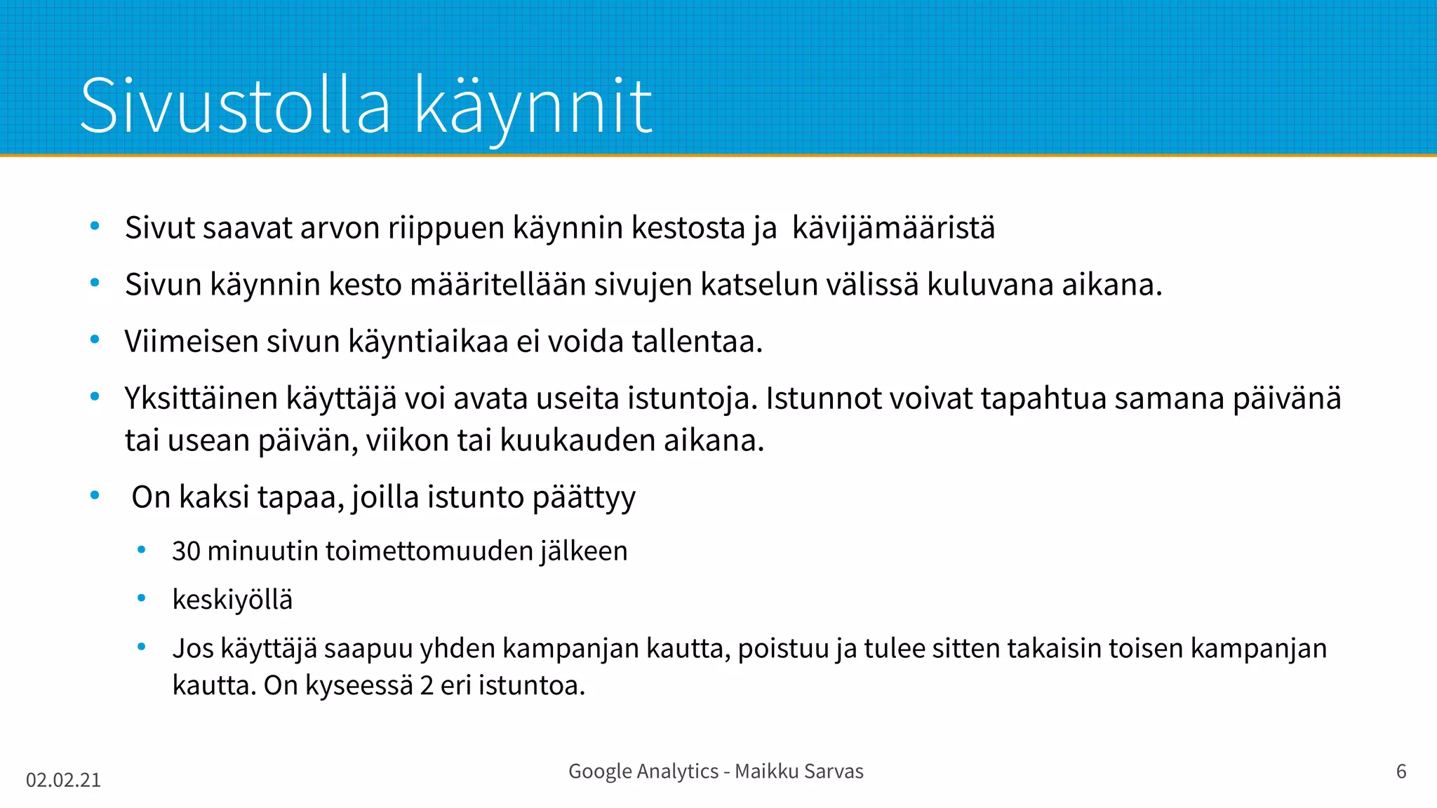 02.02.21 Google Analytics - Maikku Sarvas 6
Sivustolla käynnit
●
Sivut saavat arvon riippuen käynnin kestosta ja kävijämääristä
●
Sivun käynnin kesto määritellään sivujen katselun välissä kuluvana aikana.
●
Viimeisen sivun käyntiaikaa ei voida tallentaa.
●
Yksittäinen käyttäjä voi avata useita istuntoja. Istunnot voivat tapahtua samana päivänä
tai usean päivän, viikon tai kuukauden aikana.
●
On kaksi tapaa, joilla istunto päättyy
●
30 minuutin toimettomuuden jälkeen
●
keskiyöllä
●
Jos käyttäjä saapuu yhden kampanjan kautta, poistuu ja tulee sitten takaisin toisen kampanjan
kautta. On kyseessä 2 eri istuntoa.
 