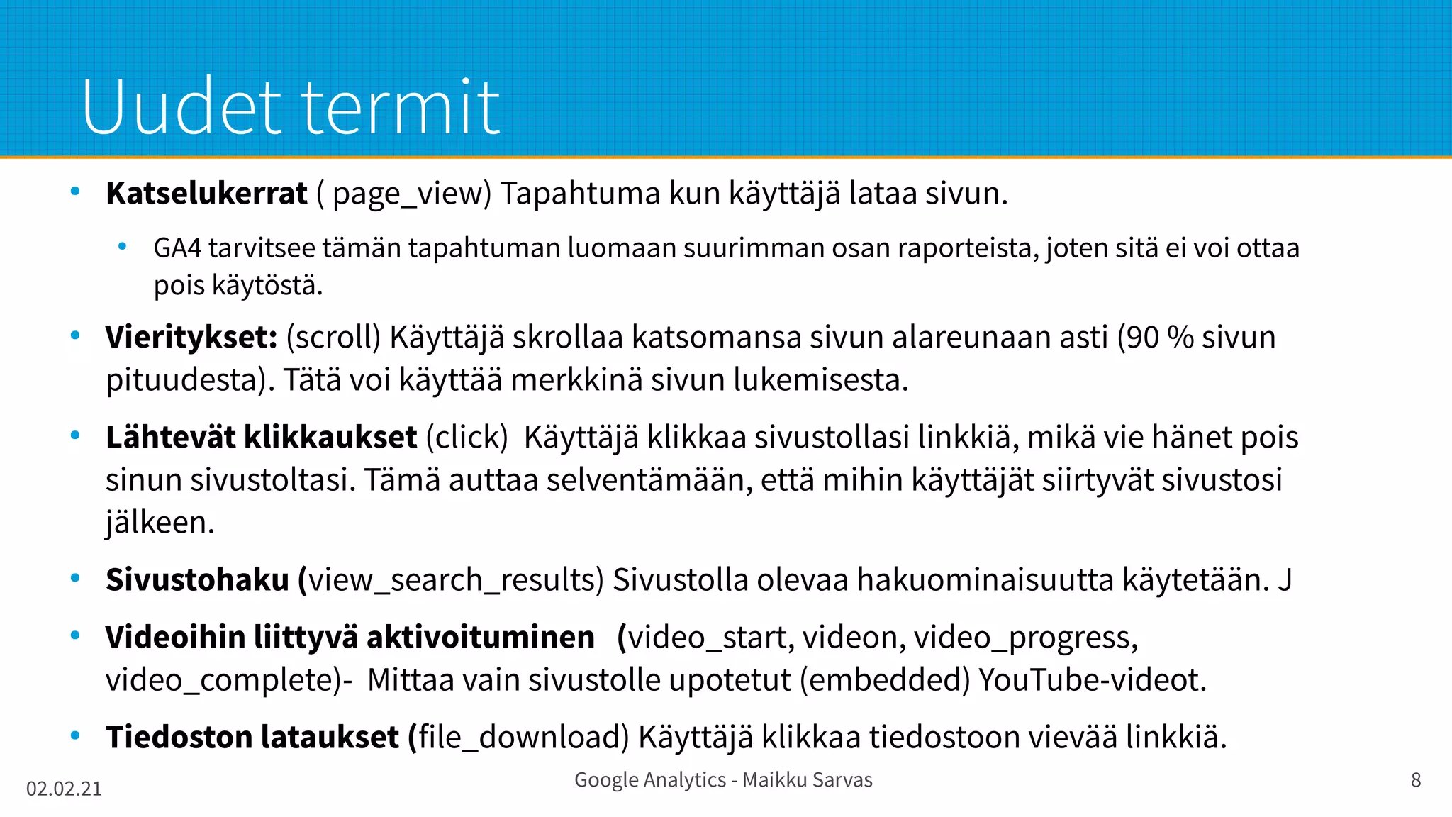 02.02.21 Google Analytics - Maikku Sarvas 8
Uudet termit
●
Katselukerrat ( page_view) Tapahtuma kun käyttäjä lataa sivun.
●
GA4 tarvitsee tämän tapahtuman luomaan suurimman osan raporteista, joten sitä ei voi ottaa
pois käytöstä.
●
Vieritykset: (scroll) Käyttäjä skrollaa katsomansa sivun alareunaan asti (90 % sivun
pituudesta). Tätä voi käyttää merkkinä sivun lukemisesta.
●
Lähtevät klikkaukset (click) Käyttäjä klikkaa sivustollasi linkkiä, mikä vie hänet pois
sinun sivustoltasi. Tämä auttaa selventämään, että mihin käyttäjät siirtyvät sivustosi
jälkeen.
●
Sivustohaku (view_search_results) Sivustolla olevaa hakuominaisuutta käytetään. J
●
Videoihin liittyvä aktivoituminen (video_start, videon, video_progress,
video_complete)- Mittaa vain sivustolle upotetut (embedded) YouTube-videot.
●
Tiedoston lataukset (file_download) Käyttäjä klikkaa tiedostoon vievää linkkiä.
 