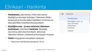 02.02.21 Google Analytics - Maikku Sarvas 14
Elinkaari - Hankinta
●
Yleiskatsaus, joka kertoo, miten olet saanut
käyttäjiä ja istuntoja (tulotapa / liikenteen lähde /
kampanja) ja kuinka paljon käyttäjien toimintaa on
ollut päivittäin/viikoittain/kuukausittain.
●
Käyttäjien osto – ja muu toiminta Liikenteen
hankintaan, Liikenteen hankinta Käyttäjät,
istunnot ja aktivoitumismittarit aktivoivat
liikenteen lähteen, tulotavan ja kampanjan mukaan
●
Yleisö erityyppisten kävijöiden tulotavat
●
Pystyt itse määrittämää yleisöjä kts. Sivu X
 