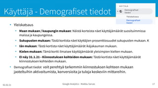 02.02.21 Google Analytics - Maikku Sarvas 17
Käyttäjä - Demografiset tiedot
●
Yleiskatsaus
●
Maan mukaan / kaupungin mukaan: Näistä korteista näet käyttäjämäärät suosituimmissa
maissa ja kaupungeissa.
●
Sukupuolen mukaan: Tästä kortista näet käyttäjien prosenttiosuudet sukupuolen mukaan. K
●
Iän mukaan: Tästä kortista näet käyttäjämäärät ikäjakauman mukaan.
●
Kielen mukaan: Tämä kortti ilmaisee käyttäjämäärät yleisimpien kielten mukaan.
●
EI näy 31.1.21 - Kiinnostuksen kohteiden mukaan: Tästä kortista näet käyttäjämäärät
kiinnostuksen kohteiden mukaan.
●
Demografiset tiedot voit perehtyä tarkemmin kiinnostuksen kohteen mukaan
jaoteltuihin aktivoitumista, konversioita ja tuloja koskeviin mittareihin.
 