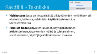 02.02.21 Google Analytics - Maikku Sarvas 18
Käyttäjä - Tekniikka
●
Yleiskatsaus jossa on tietoa sisältöäsi käyttäneiden henkilöiden eri
alustoista, laitteista, selaimista, käyttöjärjestelmistä ja
sovellusversioista
●
Tekniset tiedot aktivoivat istunnot, käyttäjäkohtainen
aktivoituminen, tapahtumien määrä ja tulot selaimen,
sovellusversion, käyttöjärjestelmänversion mukaan
 