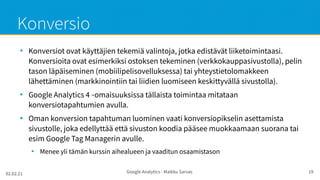 02.02.21 Google Analytics - Maikku Sarvas 19
Konversio
●
Konversiot ovat käyttäjien tekemiä valintoja, jotka edistävät liiketoimintaasi.
Konversioita ovat esimerkiksi ostoksen tekeminen (verkkokauppasivustolla), pelin
tason läpäiseminen (mobiilipelisovelluksessa) tai yhteystietolomakkeen
lähettäminen (markkinointiin tai liidien luomiseen keskittyvällä sivustolla).
●
Google Analytics 4 omaisuuksissa tällaista toimintaa mitataan
‑
konversiotapahtumien avulla.
●
Oman konversion tapahtuman luominen vaati konversiopikselin asettamista
sivustolle, joka edellyttää että sivuston koodia pääsee muokkaamaan suorana tai
esim Google Tag Managerin avulle.
●
Menee yli tämän kurssin aihealueen ja vaaditun osaamistason
 