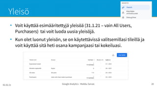 02.02.21 Google Analytics - Maikku Sarvas 20
Yleisö
●
Voit käyttää esimääritettyjä yleisöä (31.1.21 – vain All Users,
Purchasers) tai voit luoda uusia yleisöjä.
●
Kun olet luonut yleisön, se on käytettävissä valitsemillasi tileillä ja
voit käyttää sitä heti osana kampanjaasi tai kokeiluasi.
 