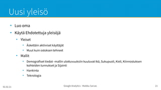 02.02.21 Google Analytics - Maikku Sarvas 21
Uusi yleisö
●
Luo oma
●
Käytä Ehdotettuja yleisöjä
●
Yleiset
●
Äskettäin aktiiviset käyttäjät
●
Muut kuin ostoksen tehneet
●
Mallit
●
Demografiset tiedot mallin ulottuvuuksiin kuuluvat Ikä, Sukupuoli, Kieli, Kiinnostuksen
‑
kohteiden tunnukset ja Sijainti
●
Hankinta
●
Teknologia
 