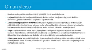 02.02.21 Google Analytics - Maikku Sarvas 22
Oman yleisö
●
Kun luot uuden yleisön, se alkaa täyttyä käyttäjillä 24–48 tunnin kuluessa.
●
Laajuus Määrittäessäsi ehtoja määrität myös, kuinka laajasti ehtojen on täytyttävä: kaikissa
istunnoissa, yhdessä istunnossa tai yhdessä tapahtumassa.
●
Aikaikkunaan perustuvat mittarit Ehdot tukevat myös aikaikkunaan perustuvia mittareita: Voit
määrittää, että mittarin ehto voi toteutua koska tahansa käyttäjän elinkaaren aikana, tai voit valita,
kuinka monena päivänä ehdon on oltava tosi (esim. > 5 minä tahansa 7 päivän jaksona).
●
Sarjoja käyttämällä voit valita, missä järjestyksessä ehtojen on täytyttävä: epäsuorasti toisiaan
seuraten (koska tahansa edellisen vaiheen jälkeen), suoraan toisiaan seuraten (heti edellisen vaiheen
jälkeen) tai tietyn ajan kuluessa. Sarjoilla voit myös määritellä koko sarjan laajuuden.
●
Jäsenyyden kesto kun määrität yleisön, yhteenvetokorttiin päivittyy niiden käyttäjien määrä, jotka
ovat täyttäneet ehdot 30 viime päivän aikana (jos dataa on saatavilla) Näin saat käsityksen yleisön
mahdollisesta koosta.
 