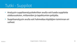 02.02.21 Google Analytics - Maikku Sarvas 26
Tutki - Suppilot
●
Analyysin suppiloanalyysitekniikan avulla voit luoda suppiloita
ulottuvuuksien, mittareiden ja tapahtumien pohjalta.
●
Suppiloanalyysin avulla voit hahmottaa käyttäjien toiminnan eri
vaiheet
 