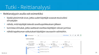 02.02.21 Google Analytics - Maikku Sarvas 28
Tutki - Reittianalyysi
●
Reittianalyysin avulla voit esimerkiksi
●
löytää yleisimmät sivut, jotka uudet käyttäjät avaavat etusivullesi
siirryttyään
●
nähdä, mitä käyttäjät tekevät sovelluspoikkeuksen jälkeen
●
tunnistaa silmukat, jotka saattavat osoittaa käyttäjien olevan jumissa
●
nähdä tapahtuman vaikutukset käyttäjien seuraaviin valintoihin.
 