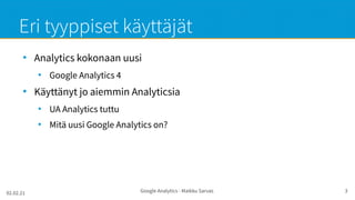 02.02.21 Google Analytics - Maikku Sarvas 3
Eri tyyppiset käyttäjät
●
Analytics kokonaan uusi
●
Google Analytics 4
●
Käyttänyt jo aiemmin Analyticsia
●
UA Analytics tuttu
●
Mitä uusi Google Analytics on?
 
